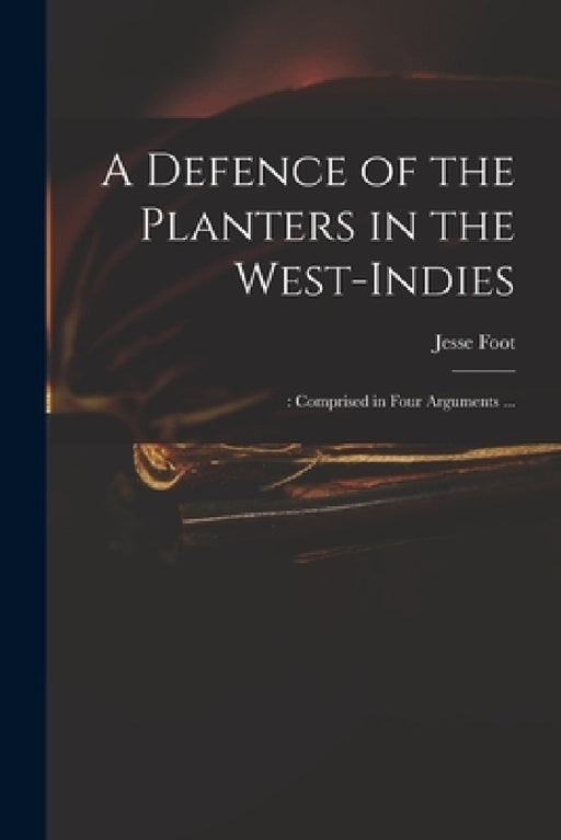 A Defence of the Planters in the West-Indies;: Comprised in Four Arguments ... by Jesse 1744-1826 Foot