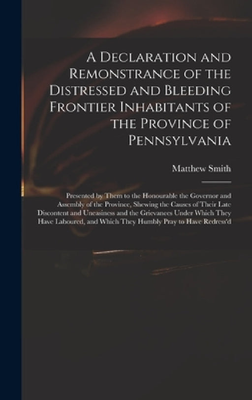 A Declaration and Remonstrance of the Distressed and Bleeding Frontier Inhabitants of the Province of Pennsylvania: Presented by Them to the Honourabl by Matthew Fl 18th Cent Smith