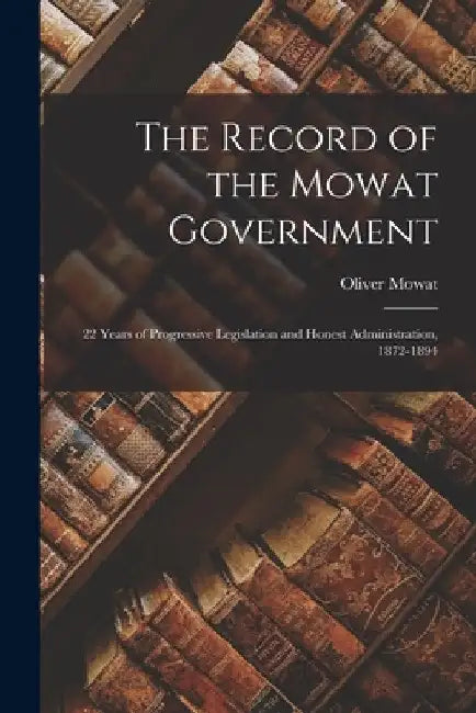 The Record of the Mowat Government [microform]: 22 Years of Progressive Legislation and Honest Administration, 1872-1894 by Oliver 1820-1903 Mowat