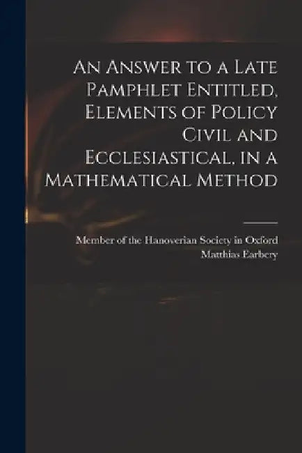 An Answer to a Late Pamphlet Entitled, Elements of Policy Civil and Ecclesiastical, in a Mathematical Method by Member of the Hanoverian Society in O