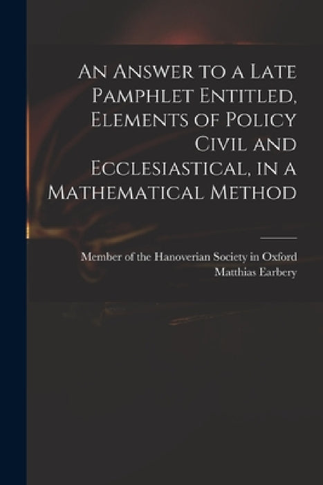 An Answer to a Late Pamphlet Entitled, Elements of Policy Civil and Ecclesiastical, in a Mathematical Method by Member of the Hanoverian Society in O, Matthias 1690-1740 Element Earbery