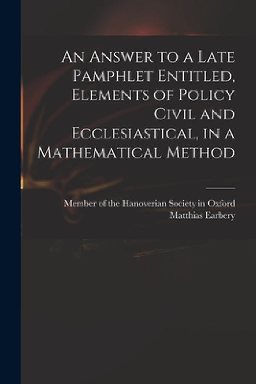 An Answer to a Late Pamphlet Entitled, Elements of Policy Civil and Ecclesiastical, in a Mathematical Method by Member of the Hanoverian Society in O, Matthias 1690-1740 Element Earbery
