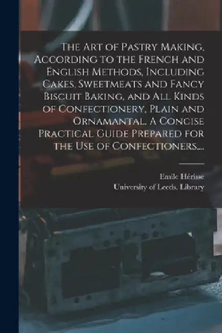 The Art of Pastry Making, According to the French and English Methods, Including Cakes, Sweetmeats and Fancy Biscuit Baking, and All Kinds of Confecti by Emile Hérisse