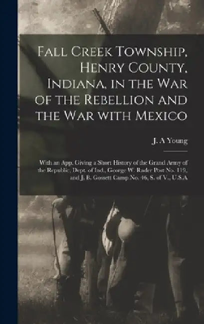 Fall Creek Township, Henry County, Indiana, in the War of the Rebellion and the War With Mexico; With an App. Giving a Short History of the Grand Army by J. A. Young