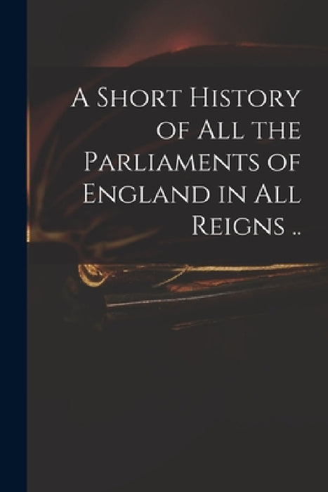 A Short History of All the Parliaments of England in All Reigns .. by Anonymous