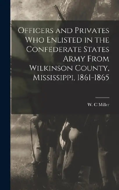 Officers and Privates Who Enlisted in the Confederate States Army From Wilkinson County, Mississippi, 1861-1865 by W. C. Miller