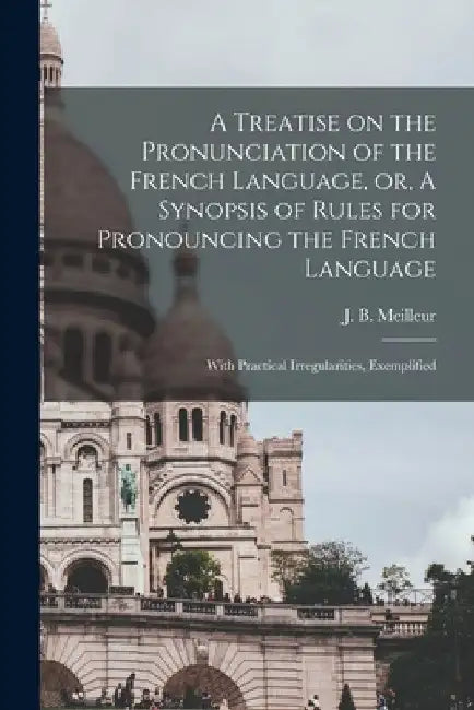 A Treatise on the Pronunciation of the French Language, or, A Synopsis of Rules for Pronouncing the French Language [microform]: With Practical Irregu by J. B. (Jean Baptiste) 1796 Meilleur