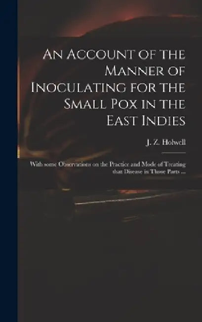 An Account of the Manner of Inoculating for the Small Pox in the East Indies: With Some Observations on the Practice and Mode of Treating That Disease by J. Z. (John Zephaniah) 1711 Holwell