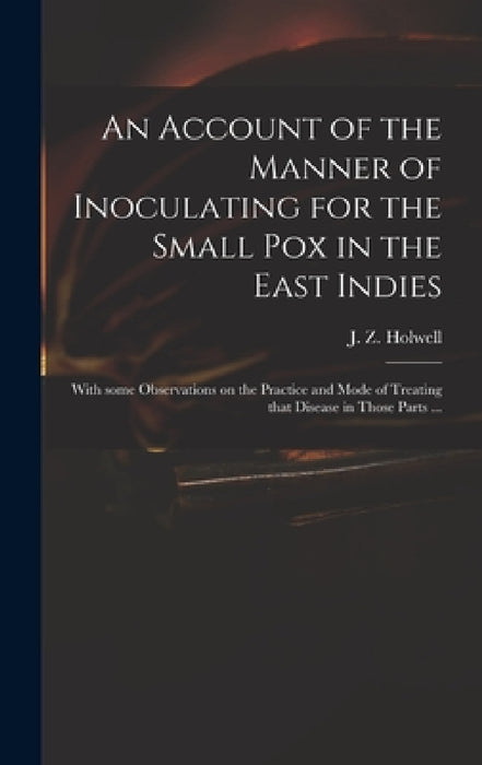 An Account of the Manner of Inoculating for the Small Pox in the East Indies: With Some Observations on the Practice and Mode of Treating That Disease by J. Z. (John Zephaniah) 1711 Holwell