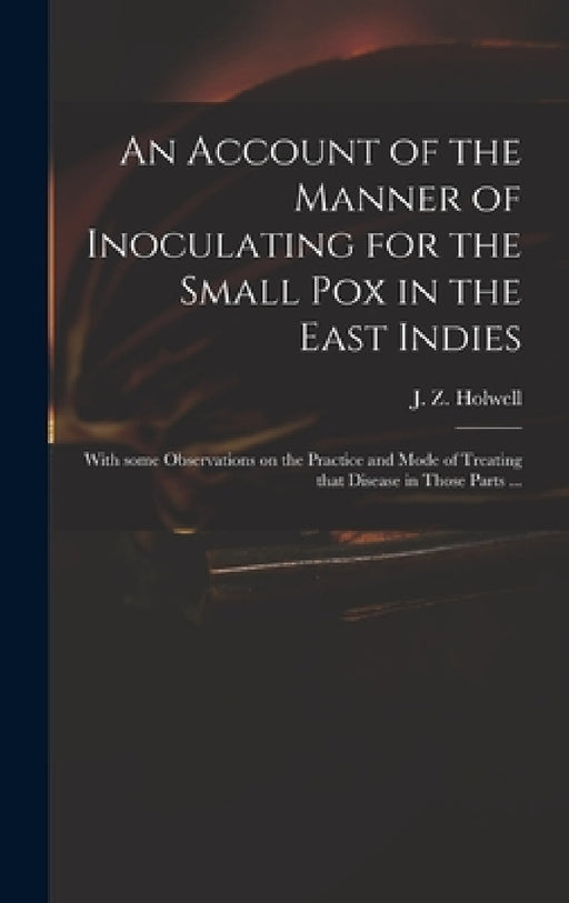 An Account of the Manner of Inoculating for the Small Pox in the East Indies: With Some Observations on the Practice and Mode of Treating That Disease by J. Z. (John Zephaniah) 1711 Holwell