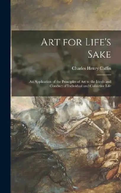 Art for Life's Sake: an Application of the Principles of Art to the Ideals and Conduct of Individual and Collective Life by Charles Henry 1854-1918 Caffin