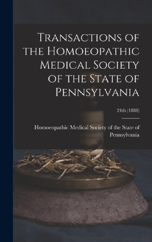 Transactions of the Homoeopathic Medical Society of the State of Pennsylvania; 24th (1888) by Homoeopathic Medical Society of the S