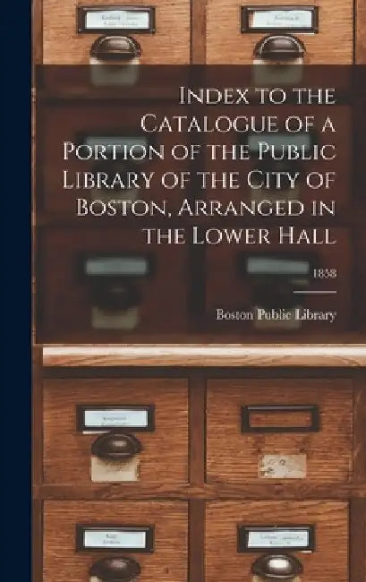 Index to the Catalogue of a Portion of the Public Library of the City of Boston, Arranged in the Lower Hall; 1858 by Boston Public Library