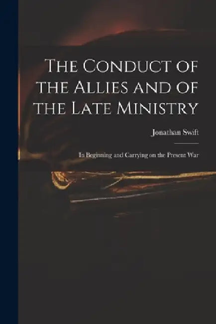 The Conduct of the Allies and of the Late Ministry: in Beginning and Carrying on the Present War by Jonathan 1667-1745 Swift