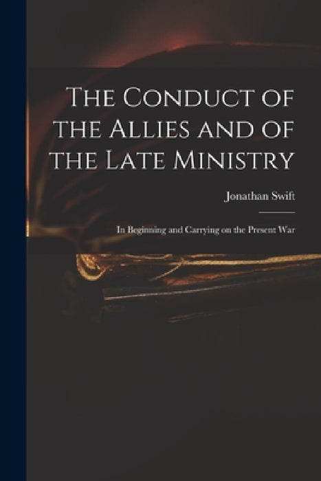 The Conduct of the Allies and of the Late Ministry: in Beginning and Carrying on the Present War by Jonathan 1667-1745 Swift