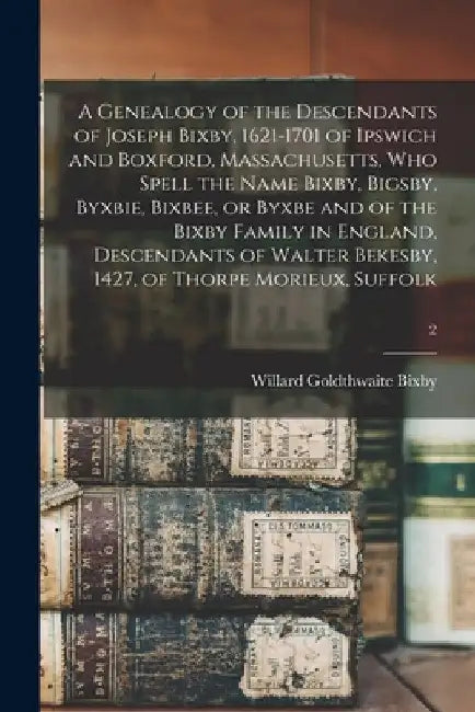 A Genealogy of the Descendants of Joseph Bixby, 1621-1701 of Ipswich and Boxford, Massachusetts, Who Spell the Name Bixby, Bigsby, Byxbie, Bixbee, or by Willard Goldthwaite B. 1868 Bixby