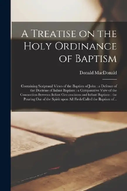 A Treatise on the Holy Ordinance of Baptism [microform]: Containing Scriptural Views of the Baptism of John: a Defence of the Doctrine of Infant Bapti by Donald 1783-1867 MacDonald