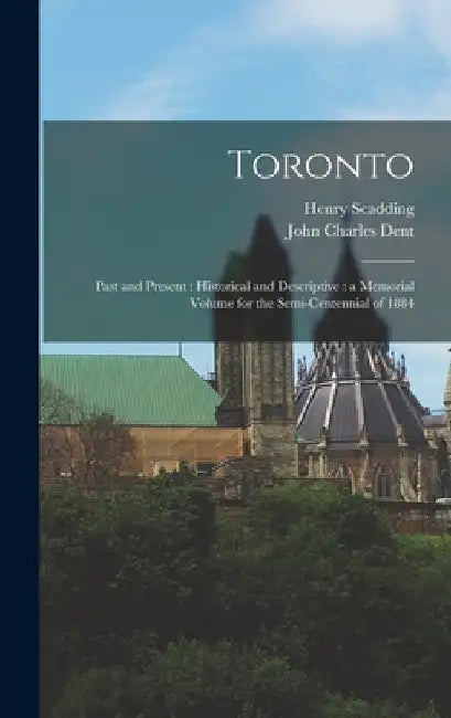 Toronto: Past and Present: Historical and Descriptive: a Memorial Volume for the Semi-centennial of 1884 by Henry 1813-1901 Scadding