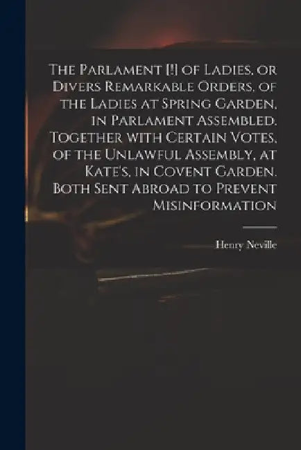 The Parlament [!] of Ladies, or Divers Remarkable Orders, of the Ladies at Spring Garden, in Parlament Assembled. Together With Certain Votes, of the by Henry 1620-1694 Neville