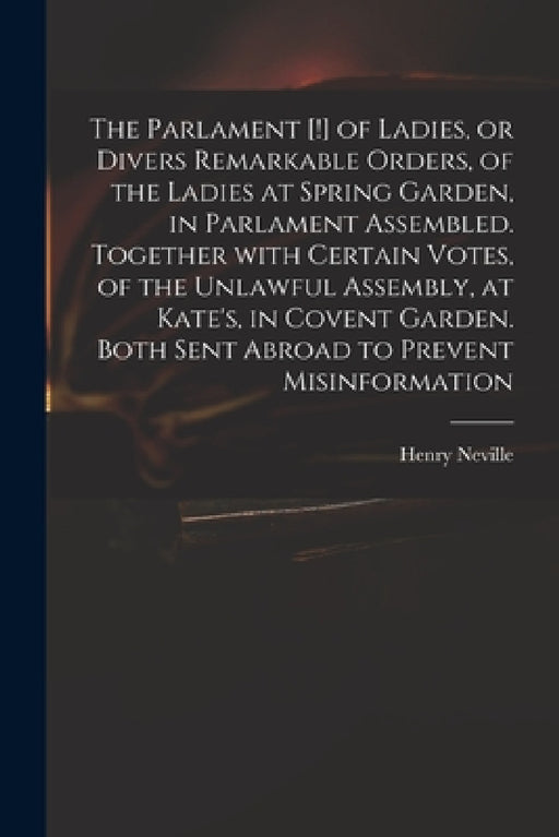 The Parlament [!] of Ladies, or Divers Remarkable Orders, of the Ladies at Spring Garden, in Parlament Assembled. Together With Certain Votes, of the by Henry 1620-1694 Neville