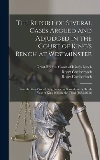 The Report of Several Cases Argued and Adjudged in the Court of King's Bench at Westminster: From the First Year of King James the Second, to the Tent by Great Britain Court of King's Bench