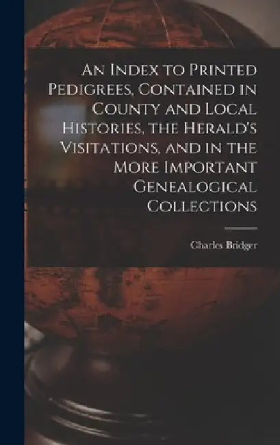 An Index to Printed Pedigrees, Contained in County and Local Histories, the Herald's Visitations, and in the More Important Genealogical Collections by Charles 1825 or 6-1879 Bridger