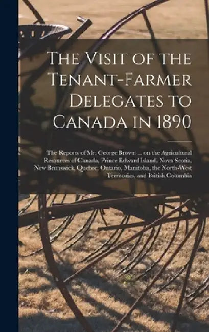 The Visit of the Tenant-farmer Delegates to Canada in 1890 [microform]: the Reports of Mr. George Brown ... on the Agricultural Resources of Canada, P by Anonymous