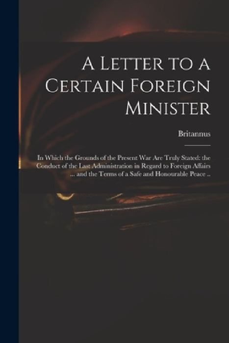 A Letter to a Certain Foreign Minister; in Which the Grounds of the Present War Are Truly Stated: the Conduct of the Last Administration in Regard to by Britannus