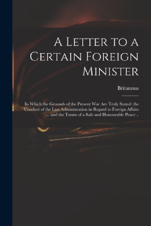 A Letter to a Certain Foreign Minister; in Which the Grounds of the Present War Are Truly Stated: the Conduct of the Last Administration in Regard to by Britannus