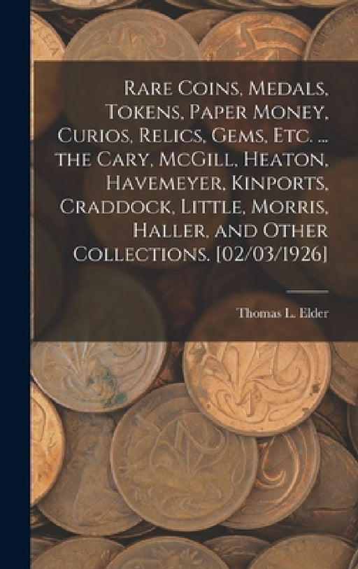Rare Coins, Medals, Tokens, Paper Money, Curios, Relics, Gems, Etc. ... the Cary, McGill, Heaton, Havemeyer, Kinports, Craddock, Little, Morris, Halle by Thomas L. (Thomas Lindsay) Elder