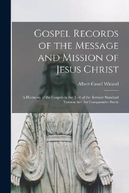 Gospel Records of the Message and Mission of Jesus Christ: a Harmony of the Gospels in the Text of the Revised Standard Version Arr. for Comparative S by Albert Cassel 1871- Wieand