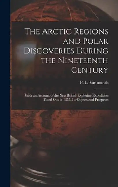 The Arctic Regions and Polar Discoveries During the Nineteenth Century [microform]: With an Account of the New British Exploring Expedition Fitted out by P. L. (Peter Lund) 1814-1897 Simmonds