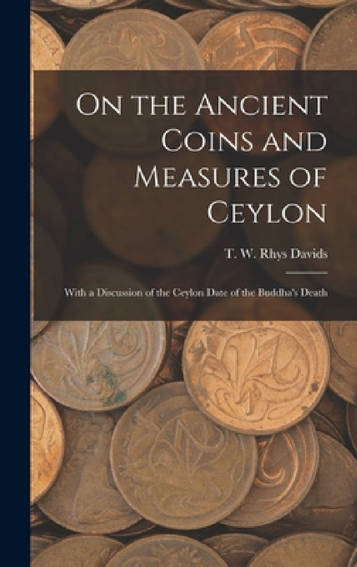 On the Ancient Coins and Measures of Ceylon: With a Discussion of the Ceylon Date of the Buddha's Death by T. W. Rhys (Thomas William Rh Davids