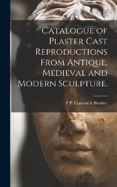 Catalogue of Plaster Cast Reproductions From Antique, Medieval and Modern Sculpture. by P P Caproni & Brother