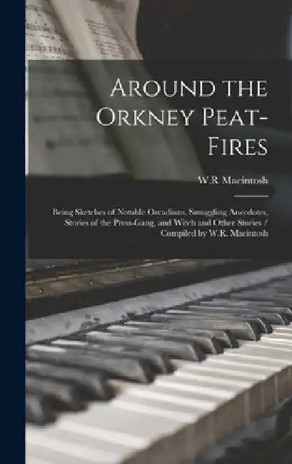 Around the Orkney Peat-fires: Being Sketches of Notable Orcadians, Smuggling Anecdotes, Stories of the Press-gang, and Witch and Other Stories / Com by W. R. Macintosh