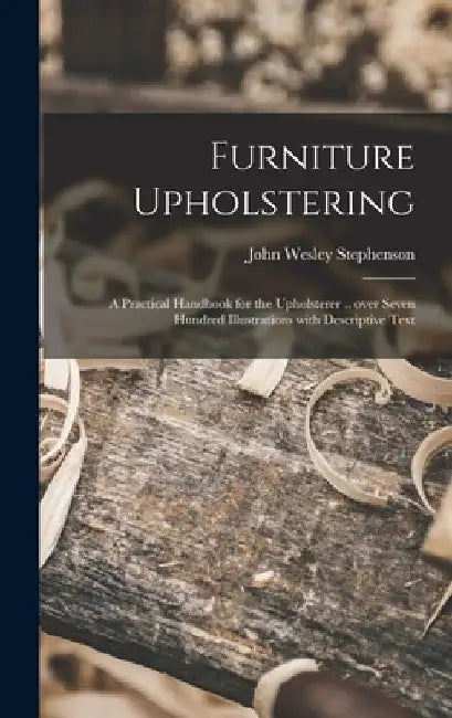 Furniture Upholstering; a Practical Handbook for the Upholsterer .. Over Seven Hundred Illustrations With Descriptive Text by John Wesley 1876- Stephenson