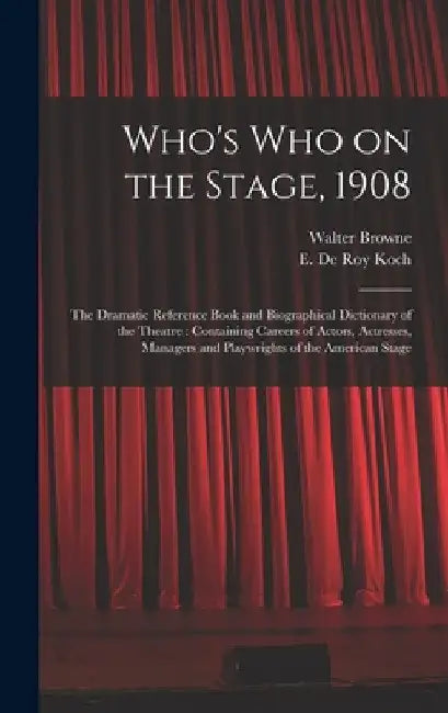 Who's Who on the Stage, 1908: the Dramatic Reference Book and Biographical Dictionary of the Theatre: Containing Careers of Actors, Actresses, Manag by Walter 1856-1911 Browne