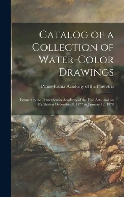 Catalog of a Collection of Water-color Drawings: Loaned to the Pennsylvania Academy of the Fine Arts, and on Exhibition December 3, 1877 to January 12 by Pennsylvania Academy of the Fine Arts