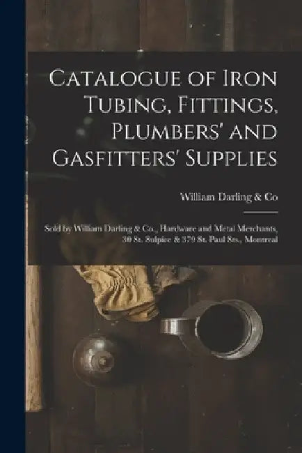 Catalogue of Iron Tubing, Fittings, Plumbers' and Gasfitters' Supplies [microform]: Sold by William Darling & Co., Hardware and Metal Merchants, 30 St by William Darling & Co