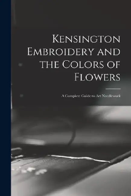 Kensington Embroidery and the Colors of Flowers: a Complete Guide to Art Needlework by Anonymous