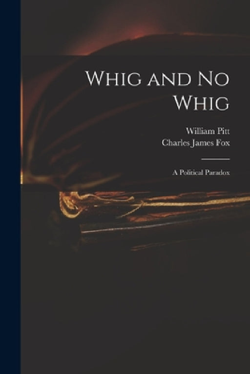 Whig and No Whig: a Political Paradox by William 1759-1806 Pitt, Charles James 1749-1806 Fox