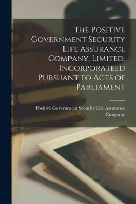 The Positive Government Security Life Assurance Company, Limited, Incorporateed Pursuant to Acts of Parliament [microform] by Positive Government Security Life Ass