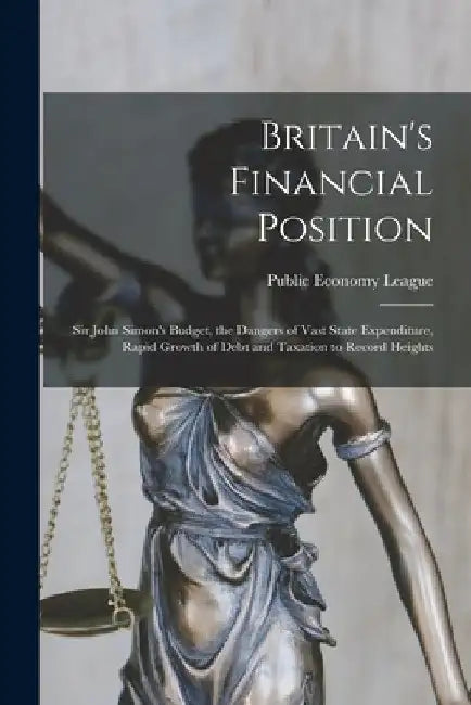 Britain's Financial Position [microform]: Sir John Simon's Budget, the Dangers of Vast State Expenditure, Rapid Growth of Debt and Taxation to Record by England) Public Economy League (London