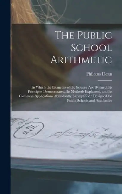 The Public School Arithmetic: in Which the Elements of the Science Are Defined, Its Principles Demonstrated, Its Methods Explained, and Its Common A by Philotus Dean