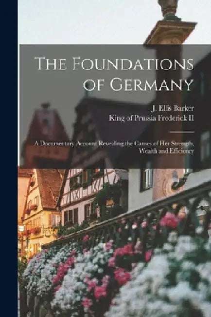 The Foundations of Germany [microform]; a Documentary Account Revealing the Causes of Her Strength, Wealth and Efficiency by J. Ellis 1870-1948 Barker