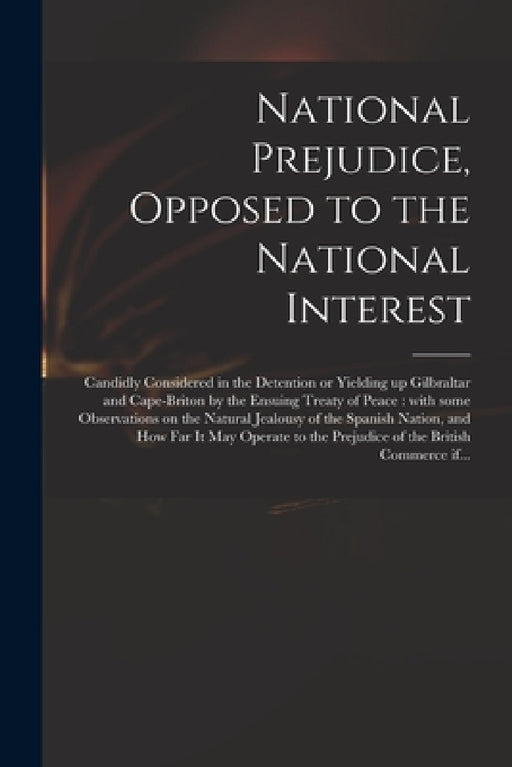 National Prejudice, Opposed to the National Interest [microform]: Candidly Considered in the Detention or Yielding up Gilbraltar and Cape-Briton by th by Anonymous