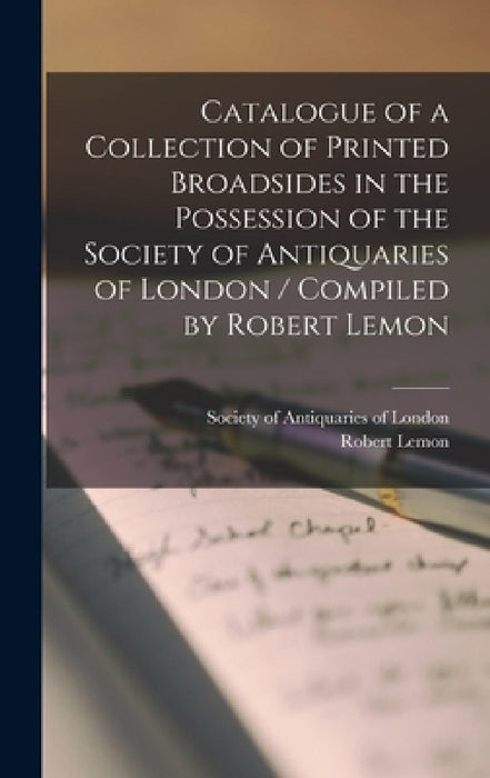 Catalogue of a Collection of Printed Broadsides in the Possession of the Society of Antiquaries of London / Compiled by Robert Lemon by Society of Antiquaries of London, Robert 1800-1867 Lemon