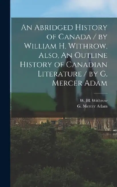 An Abridged History of Canada / by William H. Withrow. Also, An Outline History of Canadian Literature / by G. Mercer Adam [microform] by W. H. (William Henry) 1839- Withrow