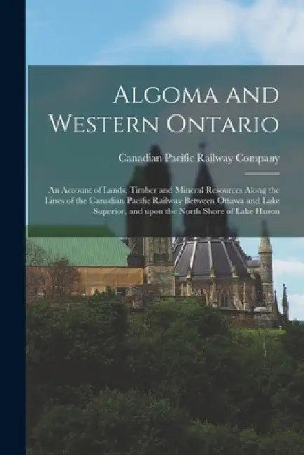 Algoma and Western Ontario [microform]: an Account of Lands, Timber and Mineral Resources Along the Lines of the Canadian Pacific Railway Between Otta by Canadian Pacific Railway Company