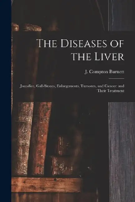 The Diseases of the Liver: Jaundice, Gall-stones, Enlargements, Tumours, and Cancer: and Their Treatment by J. Compton (James Compton) Burnett